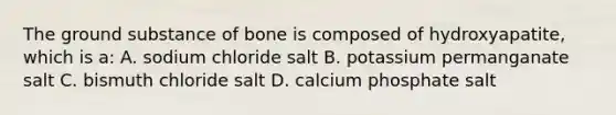 The ground substance of bone is composed of hydroxyapatite, which is a: A. sodium chloride salt B. potassium permanganate salt C. bismuth chloride salt D. calcium phosphate salt