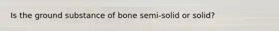Is the ground substance of bone semi-solid or solid?