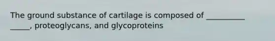 The ground substance of cartilage is composed of __________ _____, proteoglycans, and glycoproteins