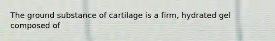 The ground substance of cartilage is a firm, hydrated gel composed of