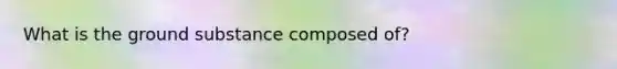 What is the ground substance composed of?