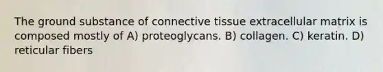 The ground substance of connective tissue extracellular matrix is composed mostly of A) proteoglycans. B) collagen. C) keratin. D) reticular fibers