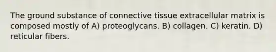 The ground substance of connective tissue extracellular matrix is composed mostly of A) proteoglycans. B) collagen. C) keratin. D) reticular fibers.