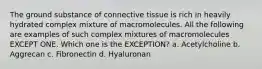 The ground substance of connective tissue is rich in heavily hydrated complex mixture of macromolecules. All the following are examples of such complex mixtures of macromolecules EXCEPT ONE. Which one is the EXCEPTION? a. Acetylcholine b. Aggrecan c. Fibronectin d. Hyaluronan