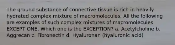 The ground substance of connective tissue is rich in heavily hydrated complex mixture of macromolecules. All the following are examples of such complex mixtures of macromolecules EXCEPT ONE. Which one is the EXCEPTION? a. Acetylcholine b. Aggrecan c. Fibronectin d. Hyaluronan (hyaluronic acid)