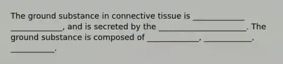 The ground substance in connective tissue is _____________ _____________, and is secreted by the ______________________. The ground substance is composed of _____________, ____________, ___________.