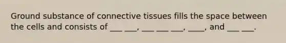 Ground substance of connective tissues fills the space between the cells and consists of ___ ___, ___ ___ ___, ____, and ___ ___.