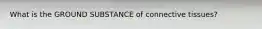 What is the GROUND SUBSTANCE of connective tissues?