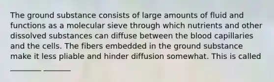 The ground substance consists of large amounts of fluid and functions as a molecular sieve through which nutrients and other dissolved substances can diffuse between the blood capillaries and the cells. The fibers embedded in the ground substance make it less pliable and hinder diffusion somewhat. This is called ________ _______