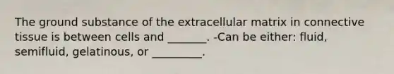 The ground substance of the extracellular matrix in connective tissue is between cells and _______. -Can be either: fluid, semifluid, gelatinous, or _________.