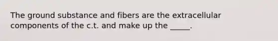 The ground substance and fibers are the extracellular components of the c.t. and make up the _____.