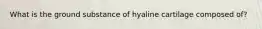 What is the ground substance of hyaline cartilage composed of?