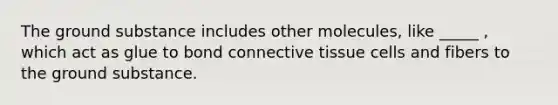 The ground substance includes other molecules, like _____ , which act as glue to bond connective tissue cells and fibers to the ground substance.