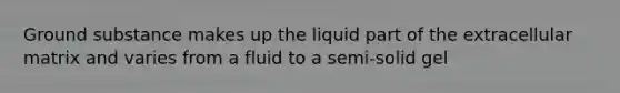 Ground substance makes up the liquid part of the extracellular matrix and varies from a fluid to a semi-solid gel