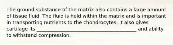 The ground substance of the matrix also contains a large amount of tissue fluid. The fluid is held within the matrix and is important in transporting nutrients to the chondrocytes. It also gives cartilage its _________________________________________ and ability to withstand compression.