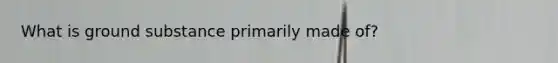What is ground substance primarily made of?