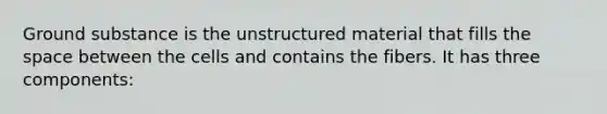 Ground substance is the unstructured material that fills the space between the cells and contains the fibers. It has three components: