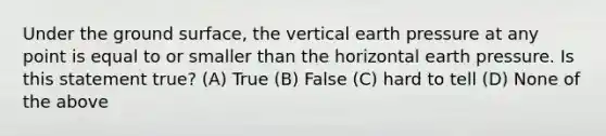 Under the ground surface, the vertical earth pressure at any point is equal to or smaller than the horizontal earth pressure. Is this statement true? (A) True (B) False (C) hard to tell (D) None of the above