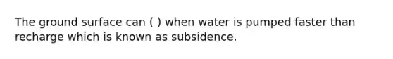 The ground surface can ( ) when water is pumped faster than recharge which is known as subsidence.