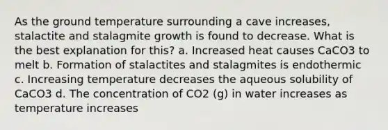 As the ground temperature surrounding a cave increases, stalactite and stalagmite growth is found to decrease. What is the best explanation for this? a. Increased heat causes CaCO3 to melt b. Formation of stalactites and stalagmites is endothermic c. Increasing temperature decreases the aqueous solubility of CaCO3 d. The concentration of CO2 (g) in water increases as temperature increases