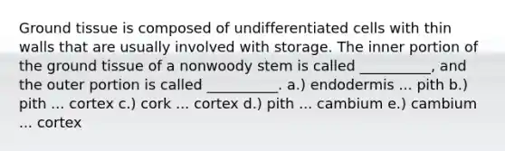 Ground tissue is composed of undifferentiated cells with thin walls that are usually involved with storage. The inner portion of the ground tissue of a nonwoody stem is called __________, and the outer portion is called __________. a.) endodermis ... pith b.) pith ... cortex c.) cork ... cortex d.) pith ... cambium e.) cambium ... cortex