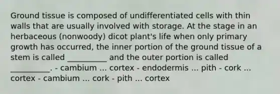 Ground tissue is composed of undifferentiated cells with thin walls that are usually involved with storage. At the stage in an herbaceous (nonwoody) dicot plant's life when only primary growth has occurred, the inner portion of the ground tissue of a stem is called __________ and the outer portion is called __________. - cambium ... cortex - endodermis ... pith - cork ... cortex - cambium ... cork - pith ... cortex