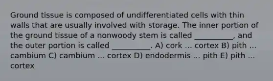 Ground tissue is composed of undifferentiated cells with thin walls that are usually involved with storage. The inner portion of the ground tissue of a nonwoody stem is called __________, and the outer portion is called __________. A) cork ... cortex B) pith ... cambium C) cambium ... cortex D) endodermis ... pith E) pith ... cortex