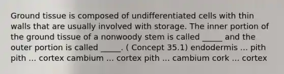 Ground tissue is composed of undifferentiated cells with thin walls that are usually involved with storage. The inner portion of the ground tissue of a nonwoody stem is called _____ and the outer portion is called _____. ( Concept 35.1) endodermis ... pith pith ... cortex cambium ... cortex pith ... cambium cork ... cortex