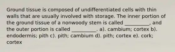 Ground tissue is composed of undifferentiated cells with thin walls that are usually involved with storage. The inner portion of the ground tissue of a nonwoody stem is called __________, and the outer portion is called __________. a). cambium; cortex b). endodermis; pith c). pith; cambium d). pith; cortex e). cork; cortex