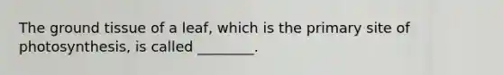 The ground tissue of a leaf, which is the primary site of photosynthesis, is called ________.