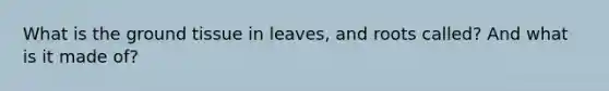 What is the <a href='https://www.questionai.com/knowledge/kb0kKBaH0H-ground-tissue' class='anchor-knowledge'>ground tissue</a> in leaves, and roots called? And what is it made of?