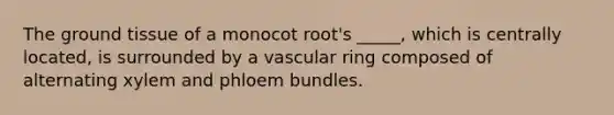 The ground tissue of a monocot root's _____, which is centrally located, is surrounded by a vascular ring composed of alternating xylem and phloem bundles.