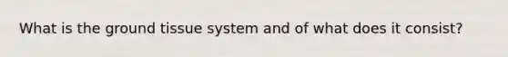 What is the ground tissue system and of what does it consist?