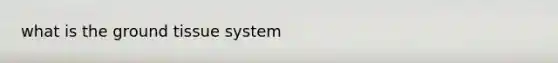what is the <a href='https://www.questionai.com/knowledge/kb0kKBaH0H-ground-tissue' class='anchor-knowledge'>ground tissue</a> system