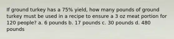 If ground turkey has a 75% yield, how many pounds of ground turkey must be used in a recipe to ensure a 3 oz meat portion for 120 people? a. 6 pounds b. 17 pounds c. 30 pounds d. 480 pounds