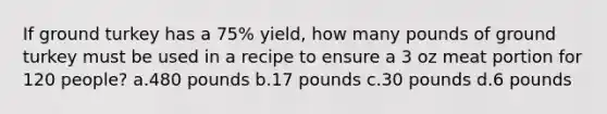 If ground turkey has a 75% yield, how many pounds of ground turkey must be used in a recipe to ensure a 3 oz meat portion for 120 people? a.480 pounds b.17 pounds c.30 pounds d.6 pounds