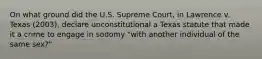 On what ground did the U.S. Supreme Court, in Lawrence v. Texas (2003), declare unconstitutional a Texas statute that made it a crime to engage in sodomy "with another individual of the same sex?"