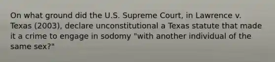 On what ground did the U.S. Supreme Court, in Lawrence v. Texas (2003), declare unconstitutional a Texas statute that made it a crime to engage in sodomy "with another individual of the same sex?"