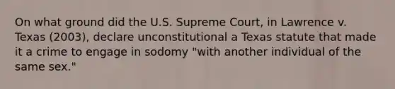 On what ground did the U.S. Supreme Court, in Lawrence v. Texas (2003), declare unconstitutional a Texas statute that made it a crime to engage in sodomy "with another individual of the same sex."