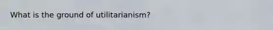 What is the ground of utilitarianism?