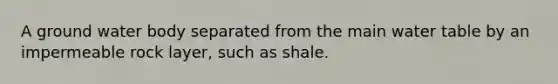 A ground water body separated from the main water table by an impermeable rock layer, such as shale.