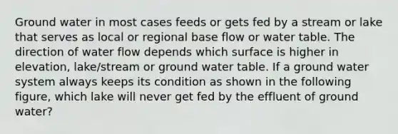 Ground water in most cases feeds or gets fed by a stream or lake that serves as local or regional base flow or water table. The direction of water flow depends which surface is higher in elevation, lake/stream or ground water table. If a ground water system always keeps its condition as shown in the following figure, which lake will never get fed by the effluent of ground water?