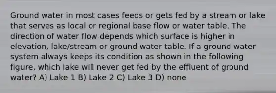 Ground water in most cases feeds or gets fed by a stream or lake that serves as local or regional base flow or water table. The direction of water flow depends which surface is higher in elevation, lake/stream or ground water table. If a ground water system always keeps its condition as shown in the following figure, which lake will never get fed by the effluent of ground water? A) Lake 1 B) Lake 2 C) Lake 3 D) none