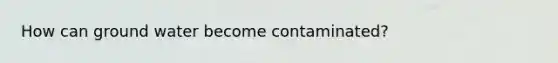 How can ground water become contaminated?