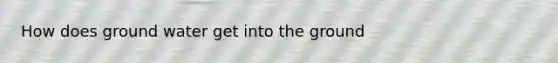 How does ground water get into the ground