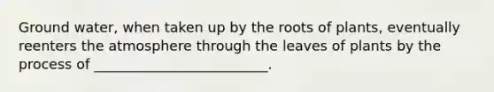 Ground water, when taken up by the roots of plants, eventually reenters the atmosphere through the leaves of plants by the process of _________________________.