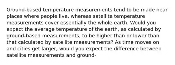 Ground-based temperature measurements tend to be made near places where people live, whereas satellite temperature measurements cover essentially the whole earth. Would you expect the average temperature of the earth, as calculated by ground-based measurements, to be higher than or lower than that calculated by satellite measurements? As time moves on and cities get larger, would you expect the difference between satellite measurements and ground-