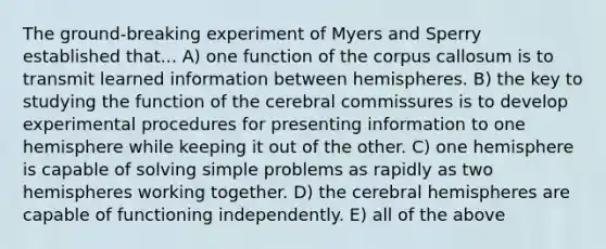 The ground-breaking experiment of Myers and Sperry established that... A) one function of the corpus callosum is to transmit learned information between hemispheres. B) the key to studying the function of the cerebral commissures is to develop experimental procedures for presenting information to one hemisphere while keeping it out of the other. C) one hemisphere is capable of solving simple problems as rapidly as two hemispheres working together. D) the cerebral hemispheres are capable of functioning independently. E) all of the above