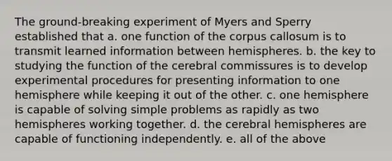 The ground-breaking experiment of Myers and Sperry established that a. one function of the corpus callosum is to transmit learned information between hemispheres. b. the key to studying the function of the cerebral commissures is to develop experimental procedures for presenting information to one hemisphere while keeping it out of the other. c. one hemisphere is capable of solving simple problems as rapidly as two hemispheres working together. d. the cerebral hemispheres are capable of functioning independently. e. all of the above