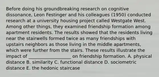 Before doing his groundbreaking research on cognitive dissonance, Leon Festinger and his colleagues (1950) conducted research at a university housing project called Westgate West. Among other things, they examined friendship formation among apartment residents. The results showed that the residents living near the stairwells formed twice as many friendships with upstairs neighbors as those living in the middle apartments, which were further from the stairs. These results illustrate the impact of ___________________ on friendship formation. A. physical distance B. similarity C. functional distance D. sociometric distance E. the hedonic staircase